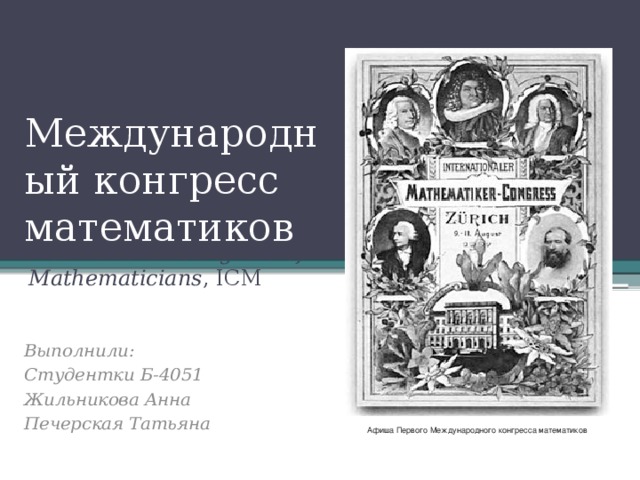 Международный конгресс математиков International Congress of Mathematicians , ICM Выполнили: Студентки Б-4051 Жильникова Анна Печерская Татьяна Афиша Первого Международного конгресса математиков 