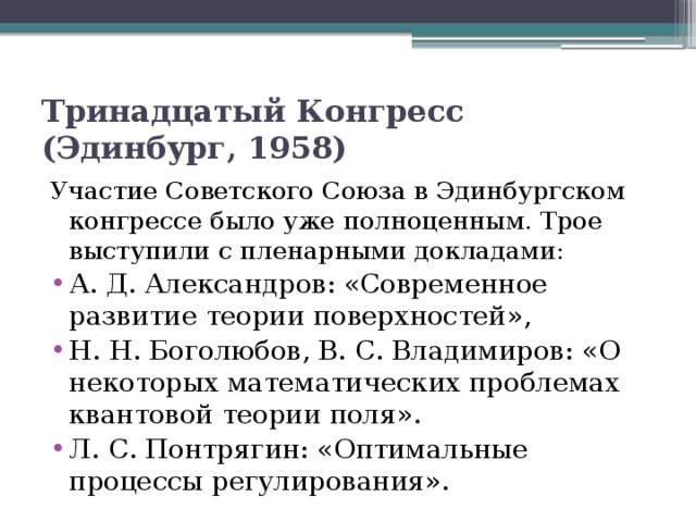 Тринадцатый Конгресс (Эдинбург, 1958)  Участие Советского Союза в Эдинбургском конгрессе было уже полноценным. Трое выступили с пленарными докладами: А. Д. Александров: «Современное развитие теории поверхностей», Н. Н. Боголюбов, В. С. Владимиров: «О некоторых математических проблемах квантовой теории поля». Л. С. Понтрягин: «Оптимальные процессы регулирования». 