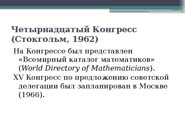 Четырнадцатый Конгресс (Стокгольм, 1962)  На Конгрессе был представлен «Всемирный каталог математиков» ( World Directory of Mathematicians ). XV Конгресс по предложению советской делегации был запланирован в Москве (1966). 