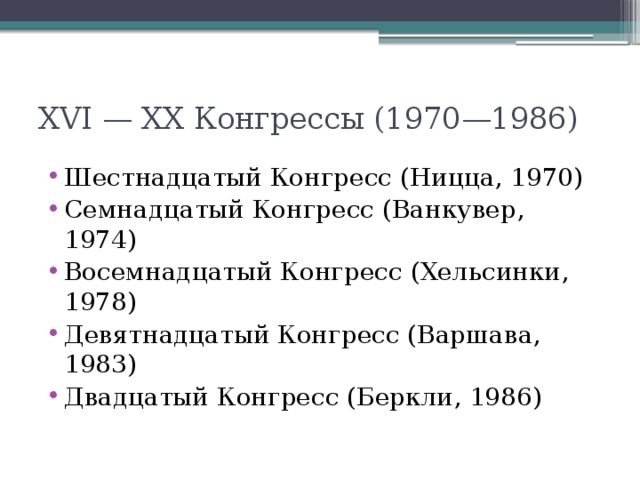 XVI — XX Конгрессы (1970—1986) Шестнадцатый Конгресс (Ницца, 1970) Семнадцатый Конгресс (Ванкувер, 1974) Восемнадцатый Конгресс (Хельсинки, 1978) Девятнадцатый Конгресс (Варшава, 1983) Двадцатый Конгресс (Беркли, 1986) 