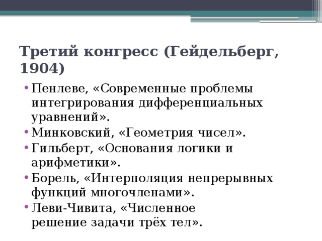 Третий конгресс (Гейдельберг, 1904)  Пенлеве, «Современные проблемы интегрирования дифференциальных уравнений». Минковский, «Геометрия чисел». Гильберт, «Основания логики и арифметики». Борель, «Интерполяция непрерывных функций многочленами». Леви-Чивита, «Численное решение задачи трёх тел». 