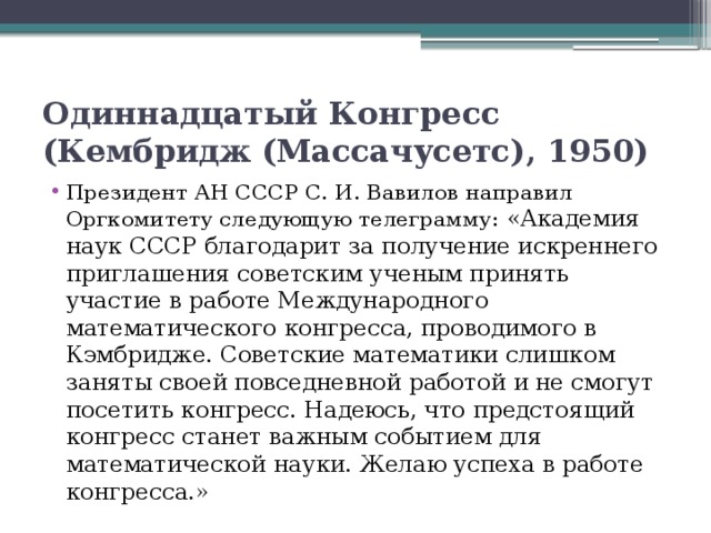 Одиннадцатый Конгресс (Кембридж (Массачусетс), 1950)  Президент АН СССР С. И. Вавилов направил Оргкомитету следующую телеграмму: «Академия наук СССР благодарит за получение искреннего приглашения советским ученым принять участие в работе Международного математического конгресса, проводимого в Кэмбридже. Советские математики слишком заняты своей повседневной работой и не смогут посетить конгресс. Надеюсь, что предстоящий конгресс станет важным событием для математической науки. Желаю успеха в работе конгресса.» 