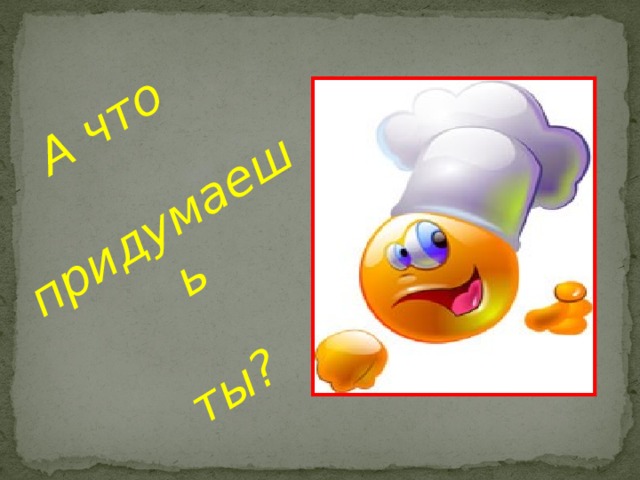 А что  придумаешь   ты? 