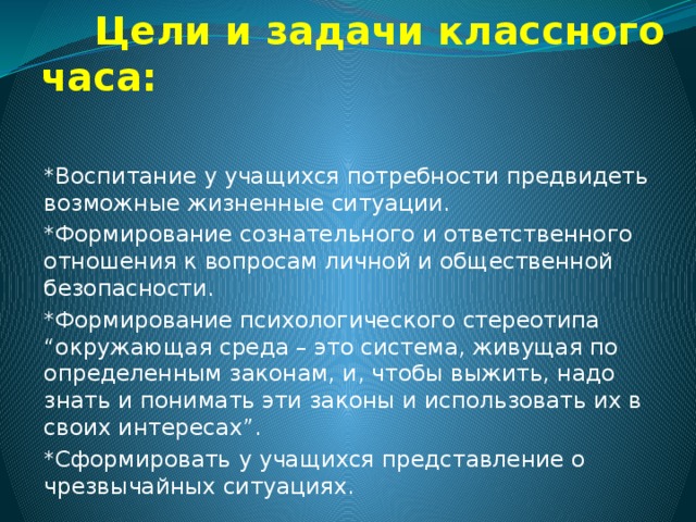  Цели и задачи классного часа:   *Воспитание у учащихся потребности предвидеть возможные жизненные ситуации. *Формирование сознательного и ответственного отношения к вопросам личной и общественной безопасности. *Формирование психологического стереотипа “окружающая среда – это система, живущая по определенным законам, и, чтобы выжить, надо знать и понимать эти законы и использовать их в своих интересах”. *Сформировать у учащихся представление о чрезвычайных ситуациях. 