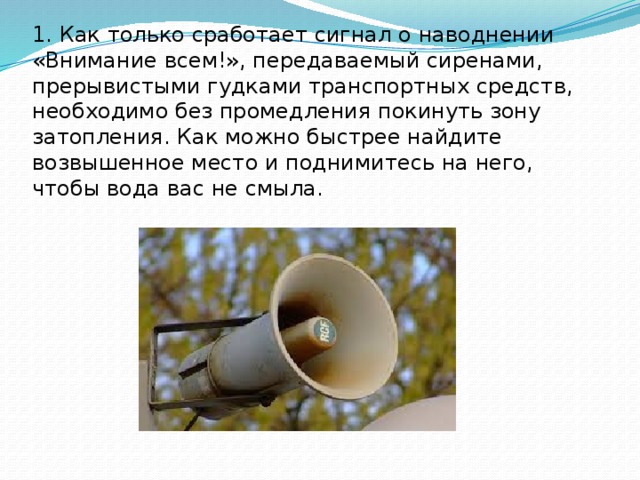 1. Как только сработает сигнал о наводнении «Внимание всем!», передаваемый сиренами, прерывистыми гудками транспортных средств, необходимо без промедления покинуть зону затопления. Как можно быстрее найдите возвышенное место и поднимитесь на него, чтобы вода вас не смыла. 