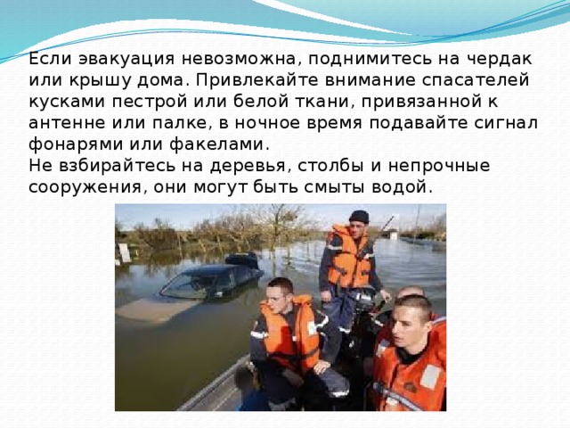 Если эвакуация невозможна, поднимитесь на чердак или крышу дома. Привлекайте внимание спасателей кусками пестрой или белой ткани, привязанной к антенне или палке, в ночное время подавайте сигнал фонарями или факелами.  Не взбирайтесь на деревья, столбы и непрочные сооружения, они могут быть смыты водой. 