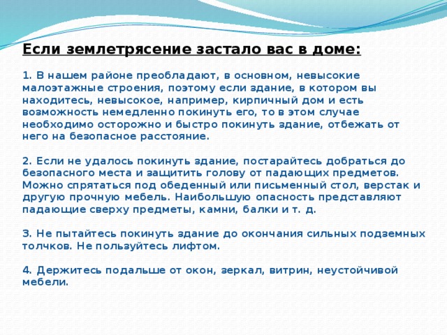 Если землетрясение застало вас в доме:   1. В нашем районе преобладают, в основном, невысокие малоэтажные строения, поэтому если здание, в котором вы находитесь, невысокое, например, кирпичный дом и есть возможность немедленно покинуть его, то в этом случае необходимо осторожно и быстро покинуть здание, отбежать от него на безопасное расстояние.   2. Если не удалось покинуть здание, постарайтесь добраться до безопасного места и защитить голову от падающих предметов. Можно спрятаться под обеденный или письменный стол, верстак и другую прочную мебель. Наибольшую опасность представляют падающие сверху предметы, камни, балки и т. д.   3. Не пытайтесь покинуть здание до окончания сильных подземных толчков. Не пользуйтесь лифтом.   4. Держитесь подальше от окон, зеркал, витрин, неустойчивой мебели.   