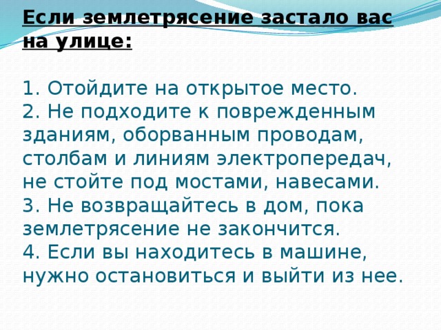 Если землетрясение застало вас на улице:   1. Отойдите на открытое место.  2. Не подходите к поврежденным зданиям, оборванным проводам, столбам и линиям электропередач, не стойте под мостами, навесами.  3. Не возвращайтесь в дом, пока землетрясение не закончится.  4. Если вы находитесь в машине, нужно остановиться и выйти из нее.   