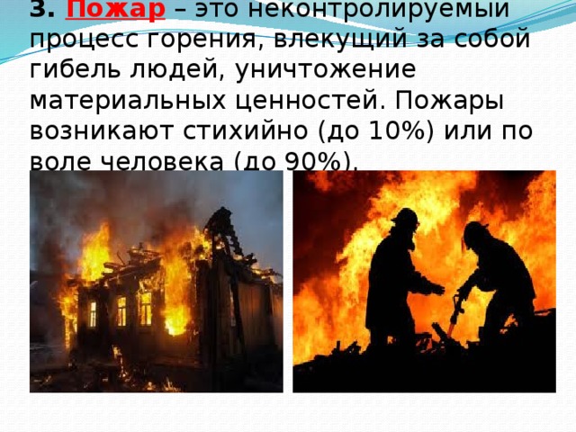 3. Пожар  – это неконтролируемый процесс горения, влекущий за собой гибель людей, уничтожение материальных ценностей. Пожары возникают стихийно (до 10%) или по воле человека (до 90%). 
