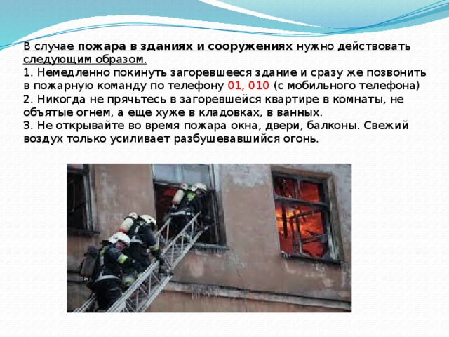 В случае  пожара в зданиях и сооружениях  нужно действовать следующим образом.  1. Немедленно покинуть загоревшееся здание и сразу же позвонить в пожарную команду по телефону 01, 010 (с мобильного телефона)  2. Никогда не прячьтесь в загоревшейся квартире в комнаты, не объятые огнем, а еще хуже в кладовках, в ванных.  3. Не открывайте во время пожара окна, двери, балконы. Свежий воздух только усиливает разбушевавшийся огонь.   