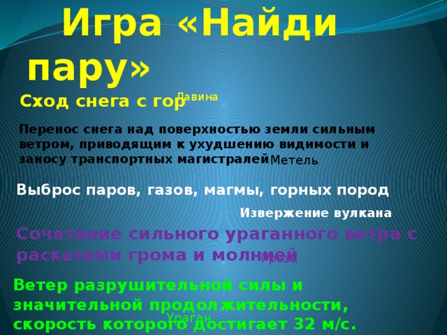  Игра «Найди пару» Лавина Сход снега с гор Перенос снега над поверхностью земли сильным ветром, приводящим к ухудшению видимости и заносу транспортных магистралей Метель Выброс паров, газов, магмы, горных пород Извержение вулкана Сочетание сильного ураганного ветра с раскатами грома и молнией  Гроза  Ветер разрушительной силы и значительной продолжительности, скорость которого достигает 32 м/с.  Ураган  