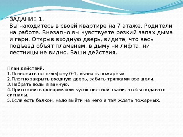 ЗАДАНИЕ 1.  Вы находитесь в своей квартире на 7 этаже. Родители на работе. Внезапно вы чувствуете резкий запах дыма и гари. Открыв входную дверь, видите, что весь подъезд объят пламенем, в дыму ни лифта, ни лестницы не видно. Ваши действия.    План действий. 1.Позвонить по телефону 0-1, вызвать пожарных. 2.Плотно закрыть входную дверь, забить тряпками все щели. 3.Набрать воды в ванную. 4.Приготовить фонарик или кусок цветной ткани, чтобы подавать сигналы. 5.Если есть балкон, надо выйти на него и там ждать пожарных. 