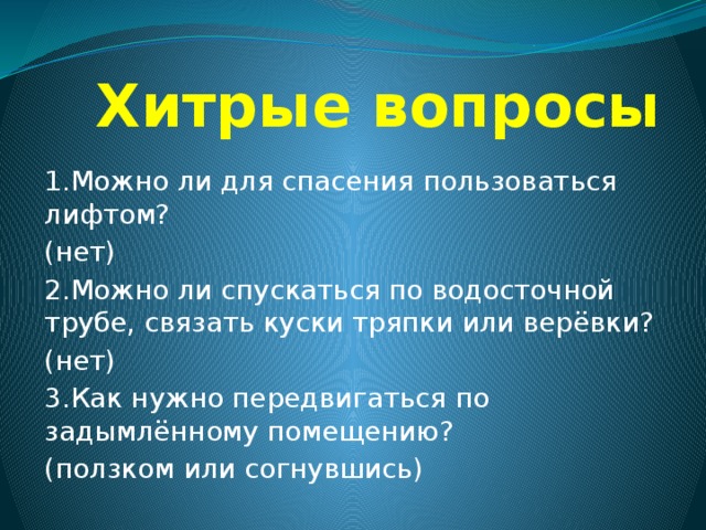  Хитрые вопросы 1.Можно ли для спасения пользоваться лифтом? (нет) 2.Можно ли спускаться по водосточной трубе, связать куски тряпки или верёвки? (нет) 3.Как нужно передвигаться по задымлённому помещению? (ползком или согнувшись) 
