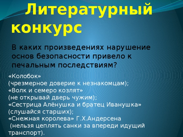  Литературный конкурс В каких произведениях нарушение основ безопасности привело к печальным последствиям? «Колобок» (чрезмерное доверие к незнакомцам); «Волк и семеро козлят» (не открывай дверь чужим); «Сестрица Алёнушка и братец Иванушка» (слушайся старших); «Снежная королева» Г.Х.Андерсена  (нельзя цеплять санки за впереди идущий транспорт). 