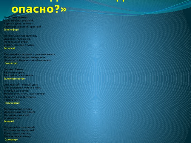 Отгадайте загадки «Что опасно?» Чтоб тебе помочь Путь пройти опасный, Горит и день, и ночь – Зелёный, жёлтый, красный (светофор)   Остренькая проволочка, Дырявая головочка. Остренький зубок – Береги-ка свой глазок (иголка)   Как начнём говорить – разговаривать, Надо чай поскорее заваривать, Да пальцы беречь – не обваривать  (кипяток) Без ног бежит, Без огня горит, Без зубов, а кусается (электричество )   Это тесный - тесный дом, Сто сестричек живут в нём, И любая из сестёр Может вспыхнуть, как костёр! Не шути с сестричками, Тоненькими…  (спичками)   Выпал на пол уголёк, Деревянный пол зажёг. Не зевай и не стой, А залей его… (водой)   Я пузатый и пыхтящий, Ротозеев не терпящий. Если только захочу, Кипятком вас окачу  (самовар) 