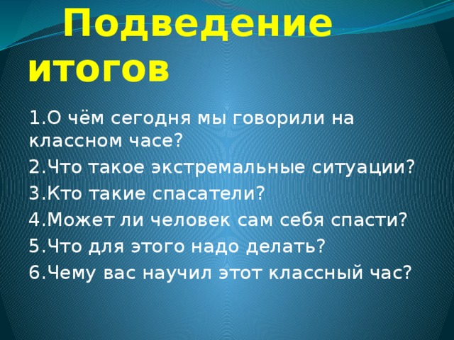  Подведение итогов 1.О чём сегодня мы говорили на классном часе? 2.Что такое экстремальные ситуации? 3.Кто такие спасатели? 4.Может ли человек сам себя спасти? 5.Что для этого надо делать? 6.Чему вас научил этот классный час? 