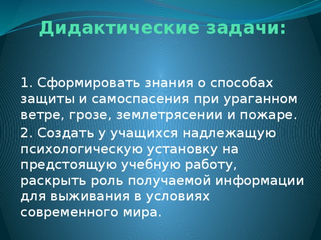  Дидактические задачи:     1. Сформировать знания о способах защиты и самоспасения при ураганном ветре, грозе, землетрясении и пожаре. 2. Создать у учащихся надлежащую психологическую установку на предстоящую учебную работу, раскрыть роль получаемой информации для выживания в условиях современного мира. 