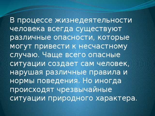 В процессе жизнедеятельности человека всегда существуют различные опасности, которые могут привести к несчастному случаю. Чаще всего опасные ситуации создает сам человек, нарушая различные правила и нормы поведения. Но иногда происходят чрезвычайные ситуации природного характера. 