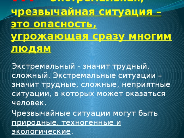 !!! Экстремальная, ч резвычайная ситуация – это опасность, угрожающая сразу многим людям Экстремальный - значит трудный, сложный. Экстремальные ситуации – значит трудные, сложные, неприятные ситуации, в которых может оказаться человек. Чрезвычайные ситуации могут быть природные, техногенные и экологические . 
