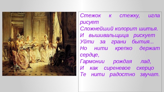 Стежок к стежку, игла рисует  Сложнейший колорит шитья.  И вышивальщица рискует  Уйти за грани бытия...  Но нити крепко держат сердце,  Гармонии рождая лад,  И как сиреневое скерцо  Те нити радостно звучат.     