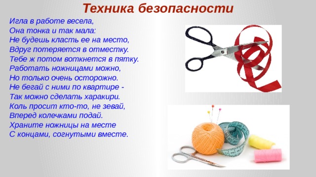Техника безопасности Игла в работе весела, Она тонка и так мала: Не будешь класть ее на место, Вдруг потеряется в отместку. Тебе ж потом воткнется в пятку. Работать ножницами можно, Но только очень осторожно. Не бегай с ними по квартире - Так можно сделать харакири. Коль просит кто-то, не зевай, Вперед колечками подай. Храните ножницы на месте С концами, согнутыми вместе. 