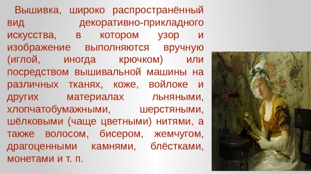  Вышивка, широко распространённый вид декоративно-прикладного искусства, в котором узор и изображение выполняются вручную (иглой, иногда крючком) или посредством вышивальной машины на различных тканях, коже, войлоке и других материалах льняными, хлопчатобумажными, шерстяными, шёлковыми (чаще цветными) нитями, а также волосом, бисером, жемчугом, драгоценными камнями, блёстками, монетами и т. п. 