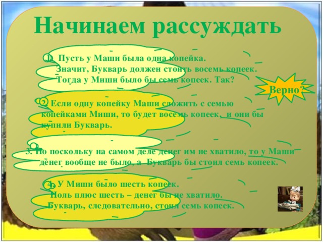 Начинаем рассуждать 1. Пусть у Маши была одна копейка.  Значит, Букварь должен стоить восемь копеек.  Тогда у Миши было бы семь копеек. Так?  Верно? 2. Если одну копейку Маши сложить с семью копейками Миши, то будет восемь копеек,  и они бы купили Букварь. 3. Но поскольку на самом деле денег им не хватило, то у Маши денег вообще не было, а  Букварь бы стоил семь копеек. 4. У Миши было шесть копеек.  Ноль плюс шесть – денег бы не хватило. Букварь, следовательно, стоил семь копеек. 