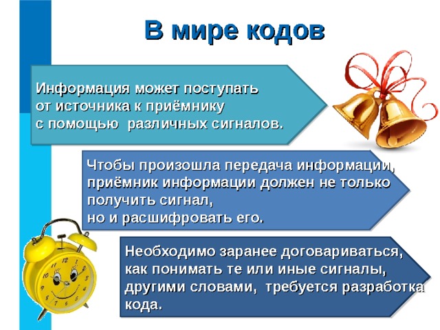 В мире кодов Информация может поступать  от источника к приёмнику  с помощью различных сигналов. Чтобы произошла передача информации, приёмник информации должен не только получить сигнал,  но и расшифровать его. Необходимо заранее договариваться, как понимать те или иные сигналы, другими словами, требуется разработка кода. 