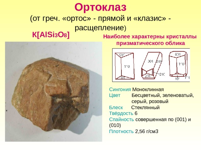 Ортоклаз  (от греч. «ортос» - прямой и «клазис» - расщепление ) К [ АlSi 3 О 8 ] Наиболее характерны кристаллы призматического облика Сингония Моноклинная Цвет Бесцветный, зеленоватый,  серый, розовый Блеск Стеклянный Твёрдость 6 Спайность совершенная по (001) и (010) Плотность 2,56 г/см3 