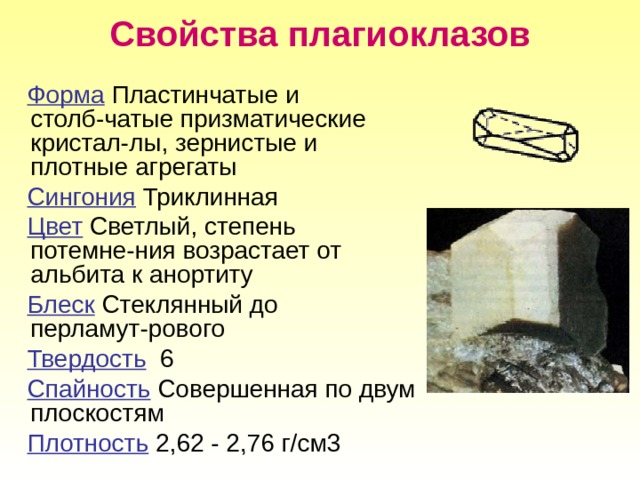 Свойства плагиоклазов  Форма  Пластинчатые и столб-чатые призматические кристал-лы, зернистые и плотные агрегаты  Сингония Триклинная  Цвет Светлый, степень потемне-ния возрастает от альбита к анортиту  Блеск Стеклянный до перламут-рового  Твердость 6  Спайность Совершенная по двум плоскостям  Плотность 2,62 - 2,76 г/см3 