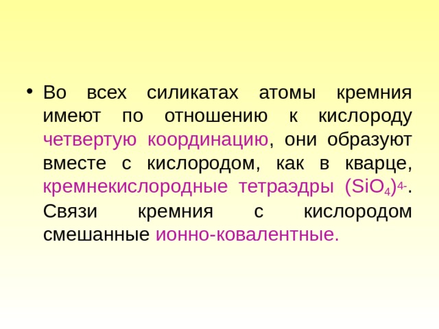 Во всех силикатах атомы кремния имеют по отношению к кислороду четвертую координацию , они образуют вместе с кислородом, как в кварце, кремнекислородные тетраэдры ( SiO 4 ) 4- . Связи кремния с кислородом смешанные ионно-ковалентные.  