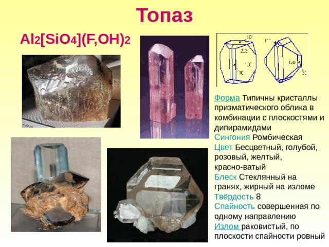 Топаз Al 2 [SiO 4 ](F,OH) 2 Форма Типичны кристаллы призматического облика в комбинации с плоскостями и дипирамидами Сингония  Ромбическая Цвет Бесцветный, голубой, розовый, желтый, красно-ватый Блеск Стеклянный на гранях, жирный на изломе Твёрдость 8 Спайность совершенная  по одному направлению Излом раковистый, по плоскости спайности ровный 