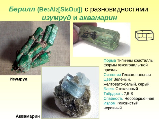 Берилл  ( Be 3 Al 2 [Si 6 O 18 ] )  c  разновидностями   изумруд и аквамарин Форма Типичны кристаллы формы гексагональгной призмы Сингония Гексагональная Цвет Зеленый, желтовато-белый, серый Блеск Стеклянный Твёрдость 7,5-8 Спайность Несовершенная Излом Раковистый, неровный Изумруд Аквамарин 