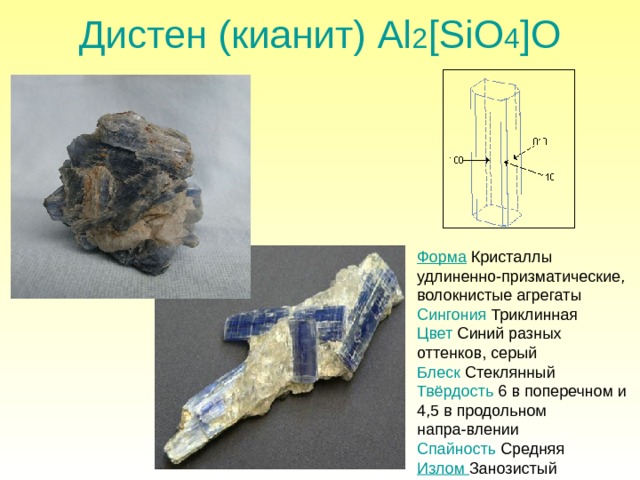 Дистен (кианит) Al 2 [SiO 4 ]O Форма Кристаллы удлиненно-призматические, волокнистые агрегаты Сингония  Триклинная Цвет Синий разных оттенков, серый Блеск Стеклянный Твёрдость 6 в поперечном и 4,5 в продольном напра-влении Спайность Средняя Излом Занозистый 