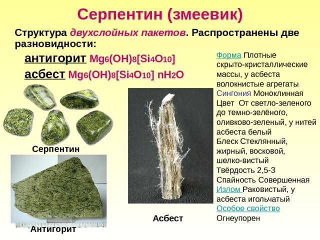 Серпентин (змеевик)  Структура двухслойных пакетов . Распространены две разновидности: антигорит Mg 6 (OH) 8 [Si 4 O 10 ] асбест Mg 6 (OH) 8 [Si 4 O 10 ]  nH 2 O Форма Плотные скрыто-кристаллические массы, у асбеста волокнистые агрегаты Сингония Моноклинная Цвет От светло-зеленого до темно-зелёного, оливково-зеленый, у нитей асбеста белый Блеск Стеклянный, жирный, восковой, шелко-вистый Твёрдость 2,5-3 Спайность Совершенная Излом Раковистый, у асбеста игольчатый Особое свойство Огнеупорен Серпентин Асбест Антигорит 