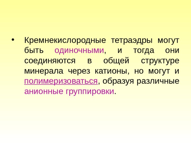 Кремнекислородные тетраэдры могут быть одиночными , и тогда они соединяются в общей структуре минерала через катионы, но могут и полимеризоваться , образуя различные анионные группировки . 