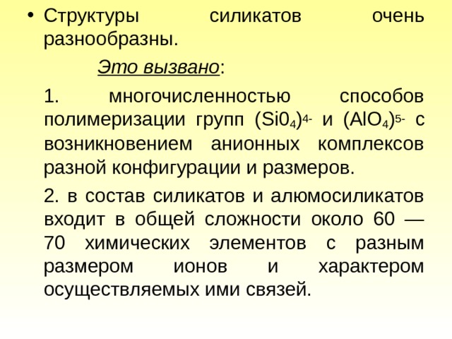 Структуры силикатов очень разнообразны.  Это вызвано :   1. многочисленностью способов полимеризации групп ( Si 0 4 ) 4 - и (А lO 4 ) 5 - с возникновением анионных комплексов разной конфигурации и размеров.   2 . в состав силикатов и алюмосиликатов входит в общей сложности около 60 — 70 химических элементов с разным размером ионов и характером осуществляемых ими связей. 