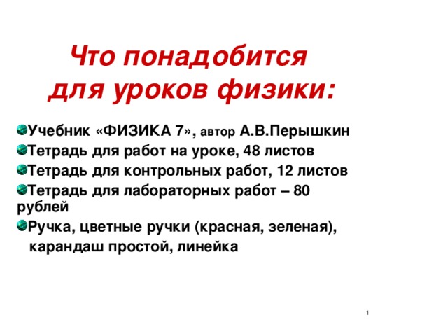 Что понадобится  для уроков физики: Учебник «ФИЗИКА 7», автор А.В.Перышкин Тетрадь для работ на уроке, 48 листов Тетрадь для контрольных работ, 12 листов Тетрадь для лабораторных работ – 80 рублей Ручка, цветные ручки (красная, зеленая),  карандаш простой, линейка  