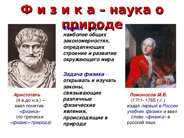Ф и з и к а – наука о природе  Физика – наука о наиболее общих закономерностях, определяющих строение и развитие окружающего мира   Задача физики – открывать и изучать законы, связывающие различные физические явления, происходящие в природе  Аристотель   Ломоносов М.В.  (4 в.до н.э.) –  ввел понятие  «физика»  (1711- 1765 г.г.) издал  первый в России учебник физики  и ввел слово  «физика»  в русский язык   (по гречески «фюзис»-природа ) 