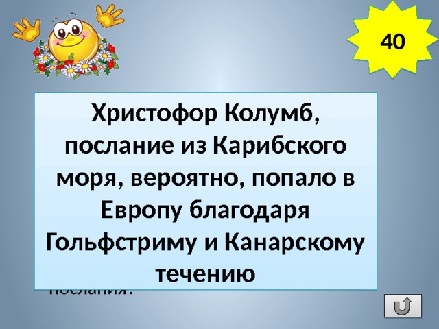 40 В 1856 г. у берегов Гибралтара был обнаружен бочонок с кокосовым орехом, залитым смолой, а в нем записка с сообщением королю Испании о гибели каравеллы «Санта-Мария» и бунте офицеров на судне «Нинья», отправленная 358 лет назад. Кто был отправителем послания? Христофор Колумб, послание из Карибского моря, вероятно, попало в Европу благодаря Гольфстриму и Канарскому течению 