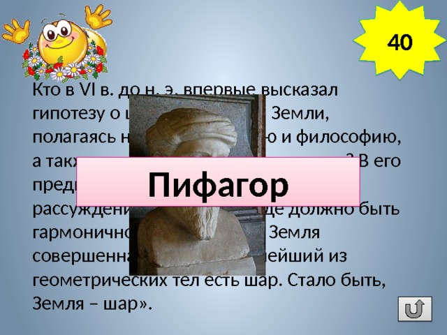 40 Кто в VI в. до н. э. впервые высказал гипотезу о шарообразности Земли, полагаясь на свою интуицию и философию, а также хорошие знания математики? В его предположении было следующее рассуждение: «Все в природе должно быть гармонично и совершенно. Земля совершенна. Но совершеннейший из геометрических тел есть шар. Стало быть, Земля – шар». Пифагор 