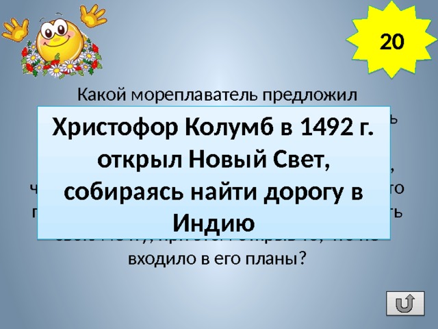 20 Какой мореплаватель предложил практически использовать шарообразность Земли, чтобы западным путем достичь берегов Индии. 16 лет потребовалось ему, чтобы добиться разрешения и средств на это плавание, и 33 дня на то, чтобы осуществить свою мечту, при этом открыв то, что не входило в его планы? Христофор Колумб в 1492 г. открыл Новый Свет, собираясь найти дорогу в Индию 