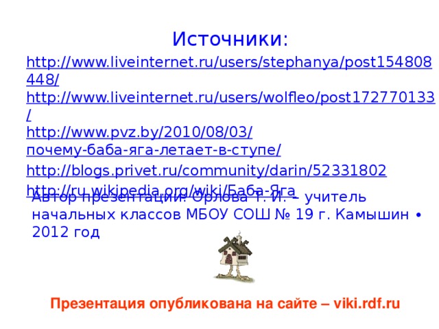 Источники: http://www.liveinternet.ru/users/stephanya/post154808448/ http://www.liveinternet.ru/users/wolfleo/post172770133/ http://www.pvz.by/2010/08/03/ почему-баба-яга-летает-в-ступе / http:// blogs.privet.ru/community/darin/52331802 http://ru.wikipedia.org/wiki/ Баба-Яга Автор презентации: Орлова Т. И. – учитель начальных классов МБОУ СОШ № 19 г. Камышин ∙ 2012 год Презентация опубликована на сайте – viki.rdf.ru 