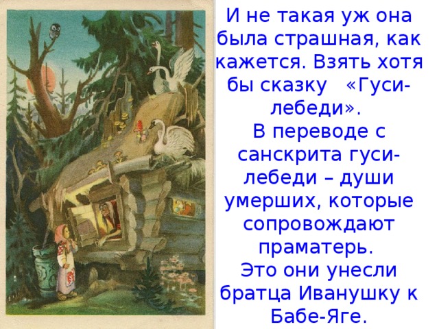 И не такая уж она была страшная, как кажется. Взять хотя бы сказку «Гуси-лебеди». В переводе с санскрита гуси-лебеди – души умерших, которые сопровождают пpaмaтерь. Это они унесли братца Иванушку к Бабе-Яге. 