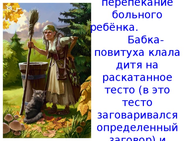 Но существовал замечательный обряд – перепекание больного ребёнка. Бабка-повитуха клала дитя на раскатанное тесто (в это тесто заговаривался определенный заговор) и заворачивала в него хворого ребёнка. 