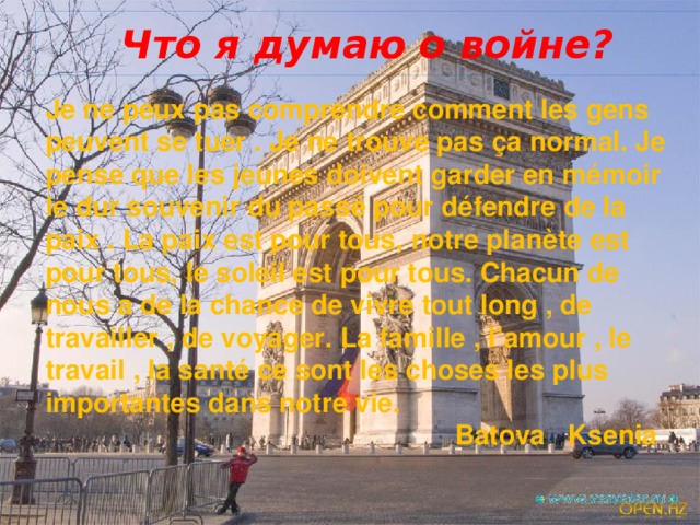 Что я думаю о войне? Je ne peux pas comprendre comment les gens peuvent se tuer . Je ne trouve pas ça normal. Je pense que les jeunes doivent garder en mémoir le dur souvenir du passé pour défendre de la paix . La paix est pour tous, notre planète est pour tous, le soleil est pour tous. Chacun de nous a de la chance de vivre tout long , de travailler , de voyager. La famille , l’amour , le travail , la santé ce sont les choses les plus importantes dans notre vie.  Batova Ksenia 