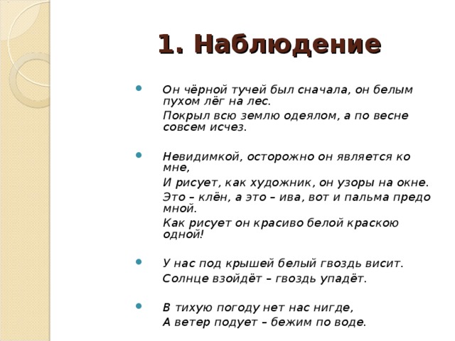 1.  Наблюдение Он чёрной тучей был сначала, он белым пухом лёг на лес.  Покрыл всю землю одеялом, а по весне совсем исчез.  Невидимкой, осторожно он является ко мне,  И рисует, как художник, он узоры на окне.  Это – клён, а это – ива, вот и пальма предо мной.  Как рисует он красиво белой краскою одной!  У нас под крышей белый гвоздь висит.  Солнце взойдёт – гвоздь упадёт.  В тихую погоду нет нас нигде,  А ветер подует – бежим по воде.