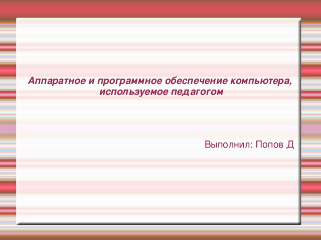 Аппаратное и программное обеспечение компьютера,  используемое педагогом Выполнил: Попов Д 