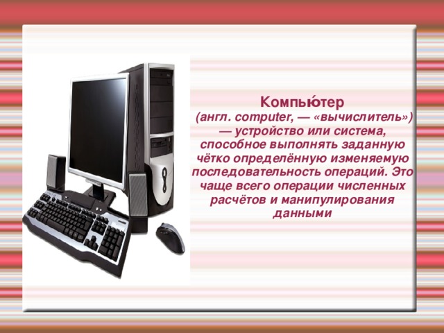 Компью́тер  (англ. computer, — «вычислитель») — устройство или система, способное выполнять заданную чётко определённую изменяемую последовательность операций. Это чаще всего операции численных расчётов и манипулирования данными 