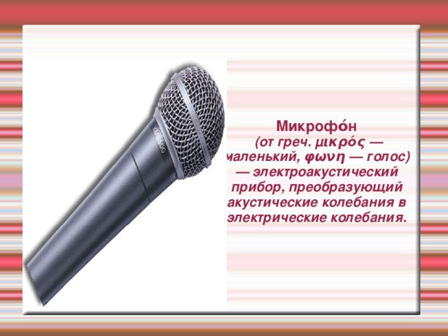 Микрофо́н  (от греч. μικρός — маленький, φωνη — голос) — электроакустический прибор, преобразующий акустические колебания в электрические колебания. 
